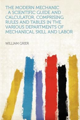 The Modern Mechanic: A Scientific And Calculator, Comprising Rules And Tables In The Various Departments Of Mechanical Skill And Labor William Grier